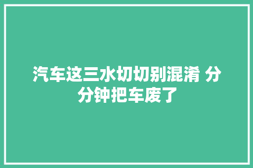 汽车这三水切切别混淆 分分钟把车废了