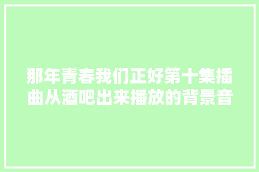 那年青春我们正好第十集插曲从酒吧出来播放的背景音乐歌词介绍