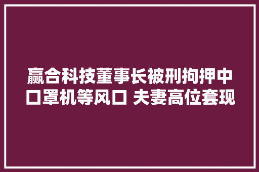 赢合科技董事长被刑拘押中口罩机等风口 夫妻高位套现21亿