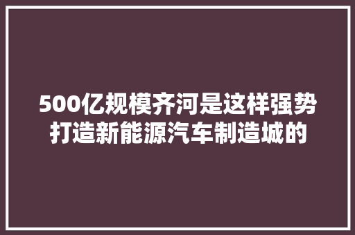 500亿规模齐河是这样强势打造新能源汽车制造城的
