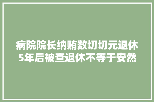 病院院长纳贿数切切元退休5年后被查退休不等于安然着陆