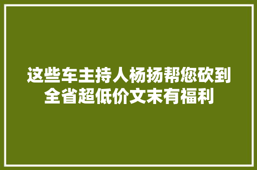 这些车主持人杨扬帮您砍到全省超低价文末有福利