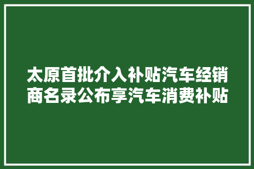 太原首批介入补贴汽车经销商名录公布享汽车消费补贴可来这些网点