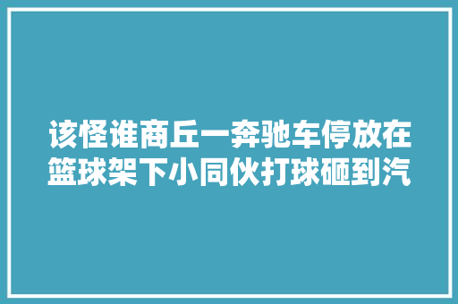 该怪谁商丘一奔驰车停放在篮球架下小同伙打球砸到汽车