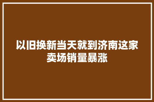 以旧换新当天就到济南这家卖场销量暴涨