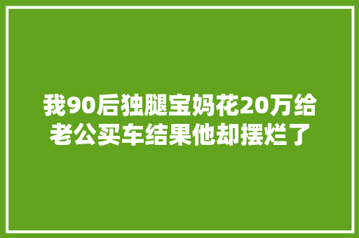 我90后独腿宝妈花20万给老公买车结果他却摆烂了