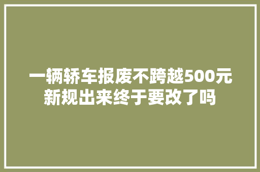 一辆轿车报废不跨越500元新规出来终于要改了吗