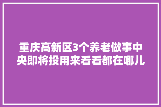 重庆高新区3个养老做事中央即将投用来看看都在哪儿