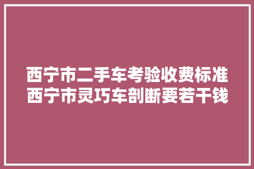 西宁市二手车考验收费标准西宁市灵巧车剖断要若干钱