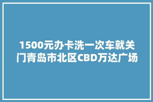 1500元办卡洗一次车就关门青岛市北区CBD万达广场秀车坊是不正常撤铺