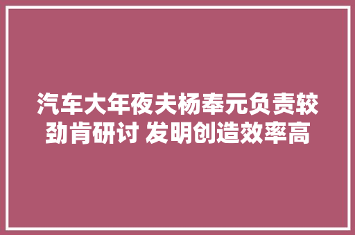 汽车大年夜夫杨奉元负责较劲肯研讨 发明创造效率高