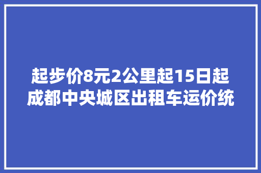 起步价8元2公里起15日起成都中央城区出租车运价统一
