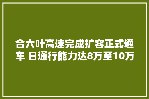 合六叶高速完成扩容正式通车 日通行能力达8万至10万辆
