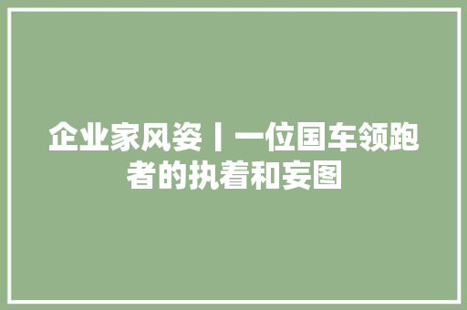 企业家风姿丨一位国车领跑者的执着和妄图