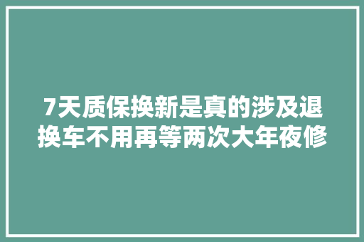 7天质保换新是真的涉及退换车不用再等两次大年夜修后