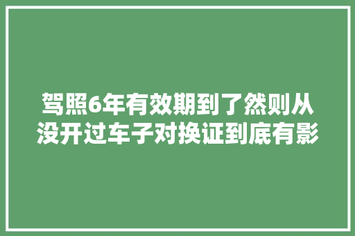 驾照6年有效期到了然则从没开过车子对换证到底有影响吗