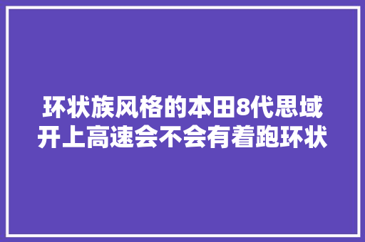 环状族风格的本田8代思域开上高速会不会有着跑环状线的觉得 汽车知识