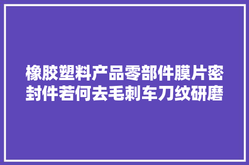 橡胶塑料产品零部件膜片密封件若何去毛刺车刀纹研磨抛光