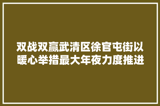 双战双赢武清区徐官屯街以暖心举措最大年夜力度推进企业和门店复产复工
