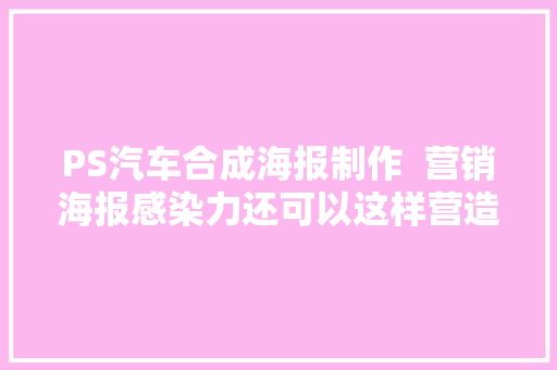 PS汽车合成海报制作  营销海报感染力还可以这样营造
