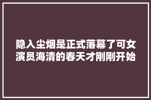 隐入尘烟是正式落幕了可女演员海清的春天才刚刚开始