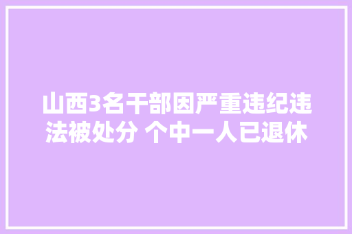 山西3名干部因严重违纪违法被处分 个中一人已退休近5年