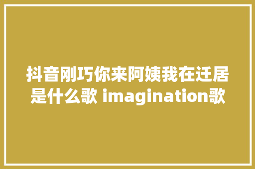 抖音刚巧你来阿姨我在迁居是什么歌 imagination歌词 休闲娱乐