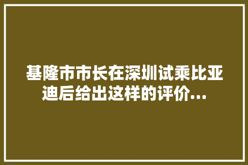 基隆市市长在深圳试乘比亚迪后给出这样的评价…