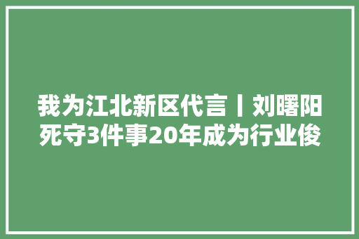 我为江北新区代言丨刘曙阳死守3件事20年成为行业俊彦