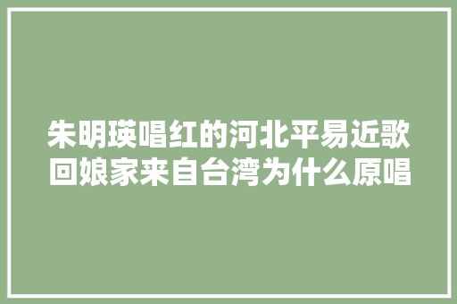 朱明瑛唱红的河北平易近歌回娘家来自台湾为什么原唱是邓丽君 休闲娱乐