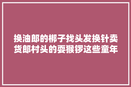 换油郎的梆子找头发换针卖货郎村头的耍猴锣这些童年的吆喝叫卖你知道若干