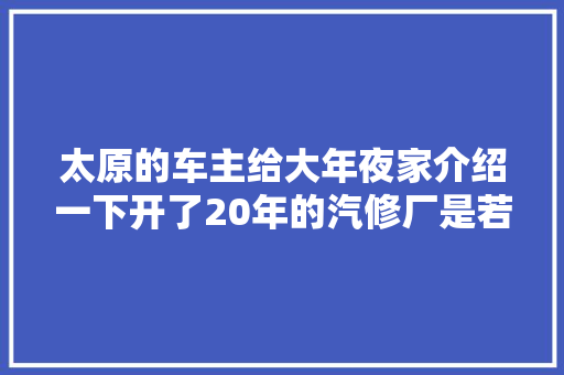 太原的车主给大年夜家介绍一下开了20年的汽修厂是若何给你做