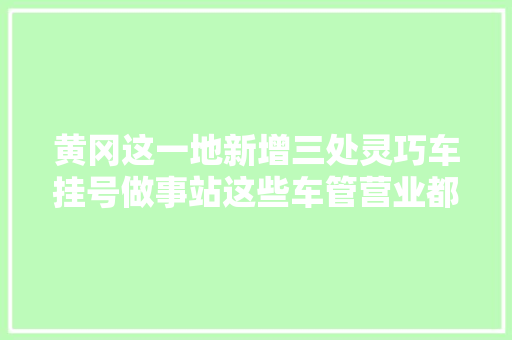 黄冈这一地新增三处灵巧车挂号做事站这些车管营业都能办↘