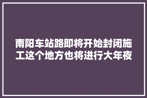 南阳车站路即将开始封闭施工这个地方也将进行大年夜改造