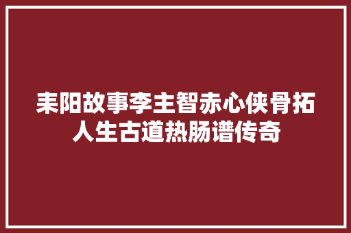 耒阳故事李主智赤心侠骨拓人生古道热肠谱传奇