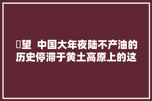 瞭望  中国大年夜陆不产油的历史停滞于黄土高原上的这家油企