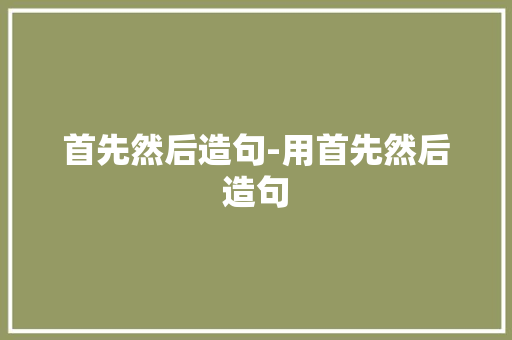 首先然后造句-用首先然后造句