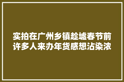 实拍在广州乡镇趁墟春节前许多人来办年货感想沾染浓浓的年味
