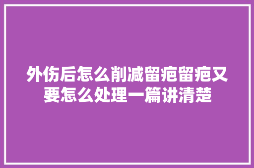 外伤后怎么削减留疤留疤又要怎么处理一篇讲清楚