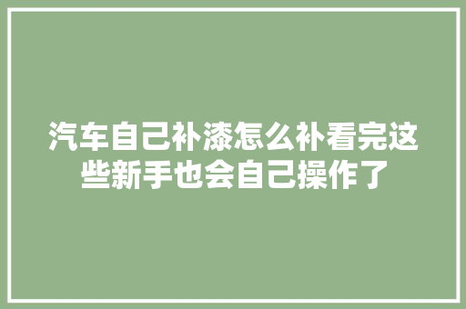 汽车自己补漆怎么补看完这些新手也会自己操作了