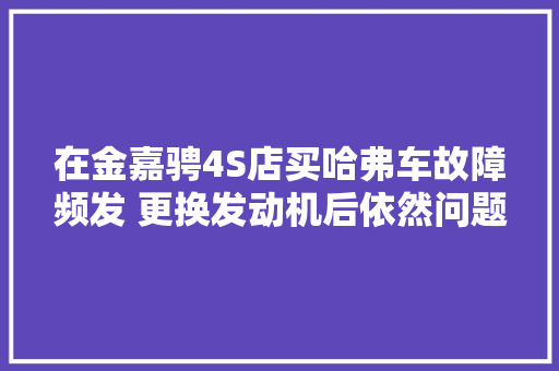 在金嘉骋4S店买哈弗车故障频发 更换发动机后依然问题赓续