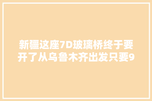 新疆这座7D玻璃桥终于要开了从乌鲁木齐出发只要91元
