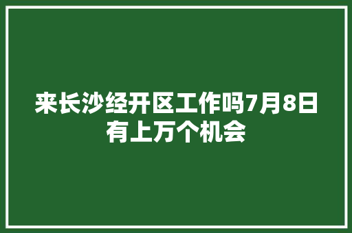 来长沙经开区工作吗7月8日有上万个机会