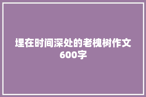 埋在时间深处的老槐树作文600字