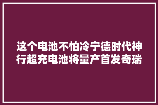 这个电池不怕冷宁德时代神行超充电池将量产首发奇瑞星纪元