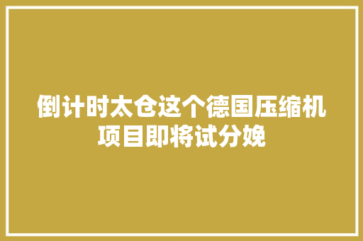 倒计时太仓这个德国压缩机项目即将试分娩