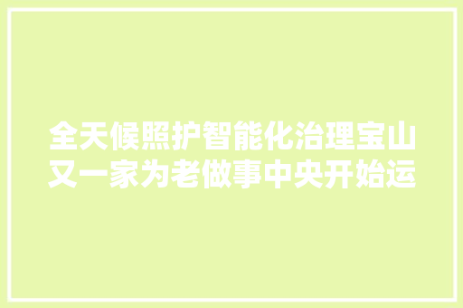 全天候照护智能化治理宝山又一家为老做事中央开始运营啦
