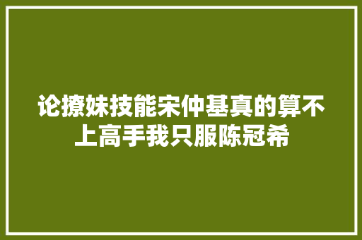 论撩妹技能宋仲基真的算不上高手我只服陈冠希