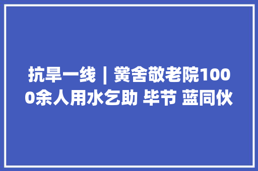 抗旱一线∣黉舍敬老院1000余人用水乞助 毕节 蓝同伙送水解平易近忧