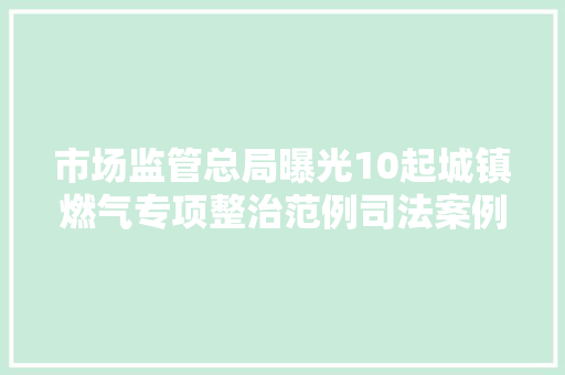 市场监管总局曝光10起城镇燃气专项整治范例司法案例